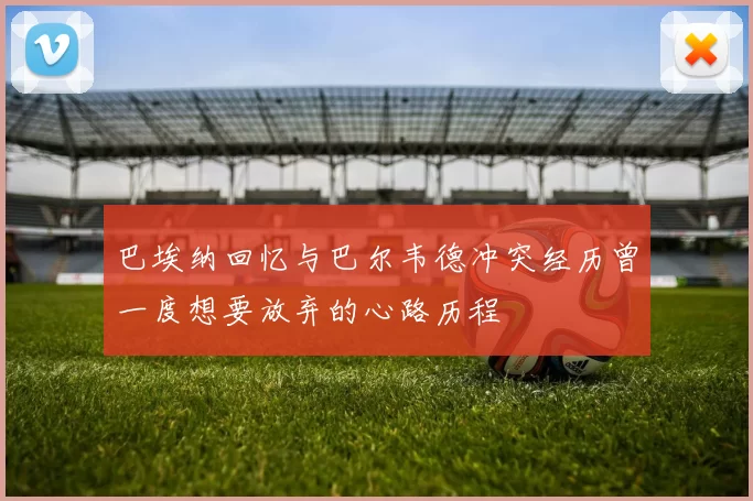 巴埃纳回忆与巴尔韦德冲突经历曾一度想要放弃的心路历程